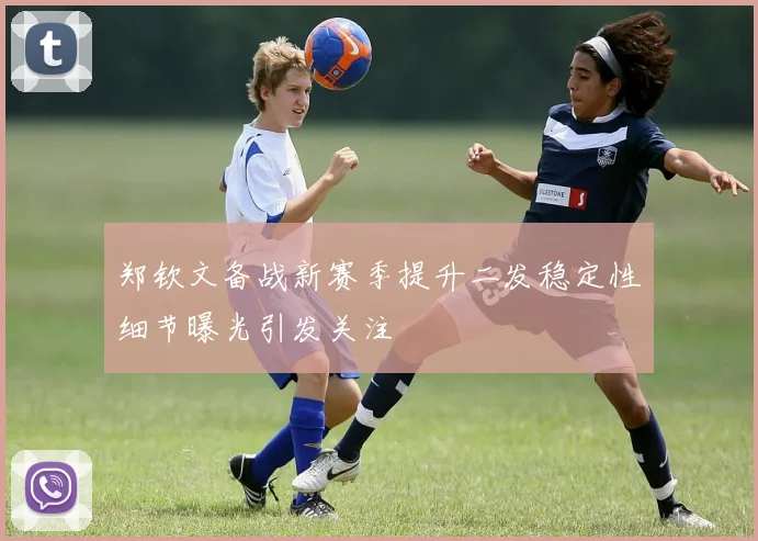 郑钦文备战新赛季提升二发稳定性细节曝光引发关注